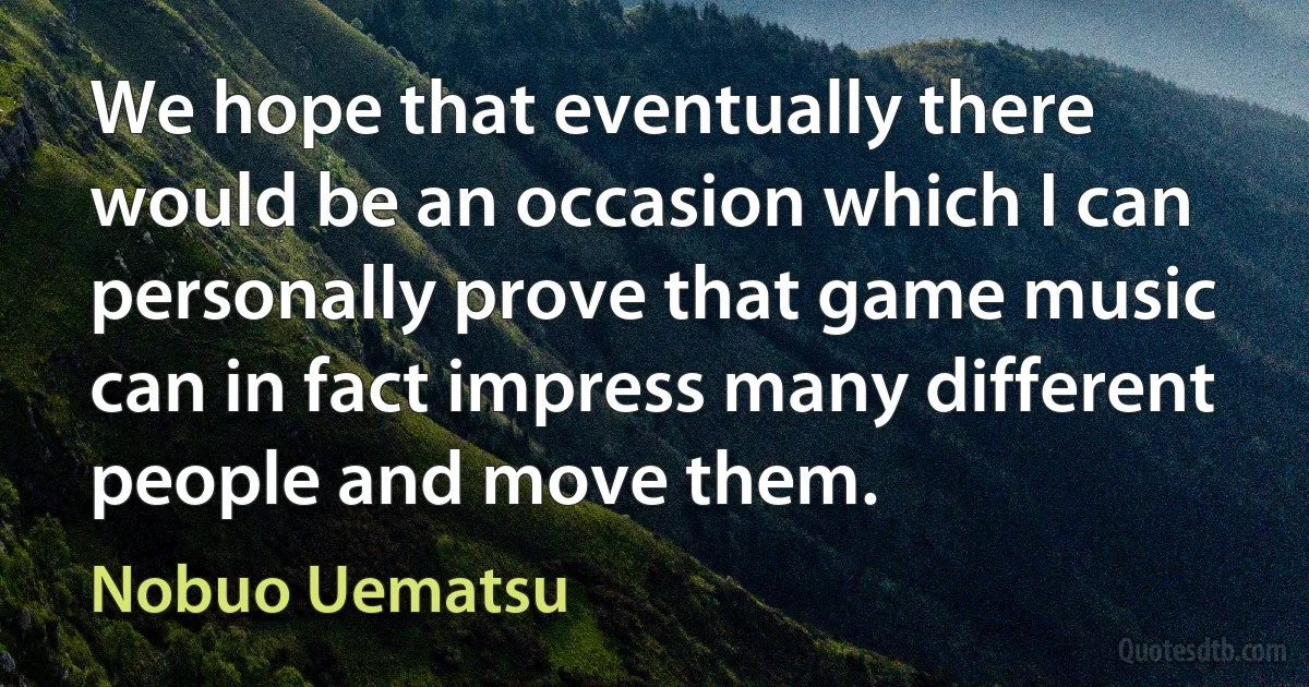 We hope that eventually there would be an occasion which I can personally prove that game music can in fact impress many different people and move them. (Nobuo Uematsu)