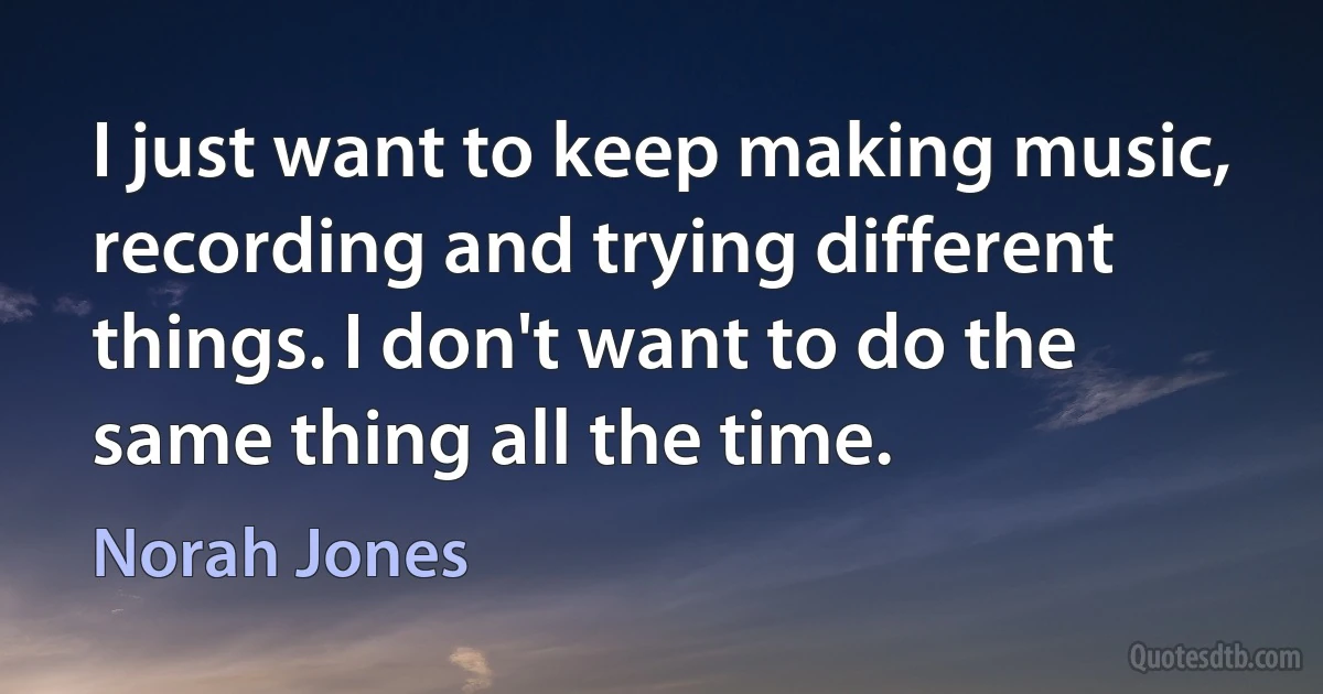 I just want to keep making music, recording and trying different things. I don't want to do the same thing all the time. (Norah Jones)