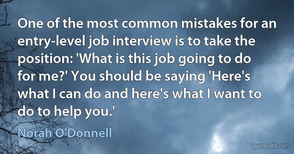 One of the most common mistakes for an entry-level job interview is to take the position: 'What is this job going to do for me?' You should be saying 'Here's what I can do and here's what I want to do to help you.' (Norah O'Donnell)