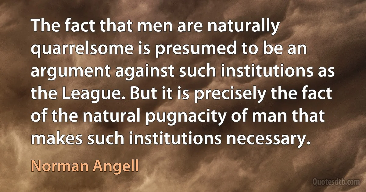 The fact that men are naturally quarrelsome is presumed to be an argument against such institutions as the League. But it is precisely the fact of the natural pugnacity of man that makes such institutions necessary. (Norman Angell)