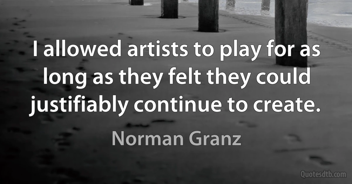 I allowed artists to play for as long as they felt they could justifiably continue to create. (Norman Granz)