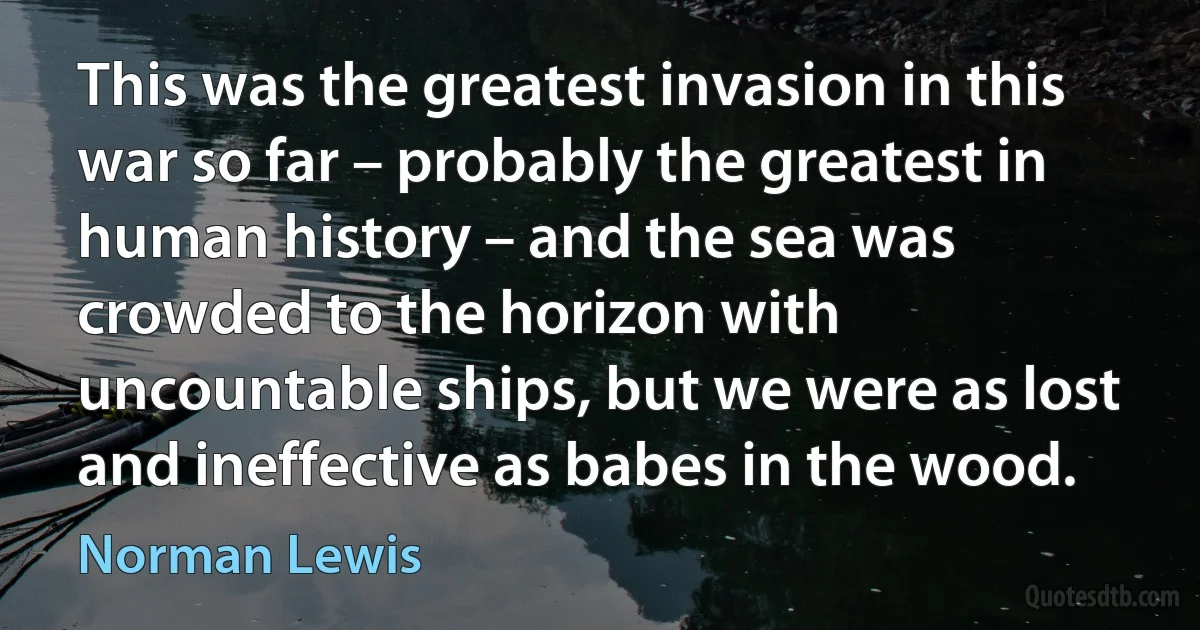 This was the greatest invasion in this war so far – probably the greatest in human history – and the sea was crowded to the horizon with uncountable ships, but we were as lost and ineffective as babes in the wood. (Norman Lewis)