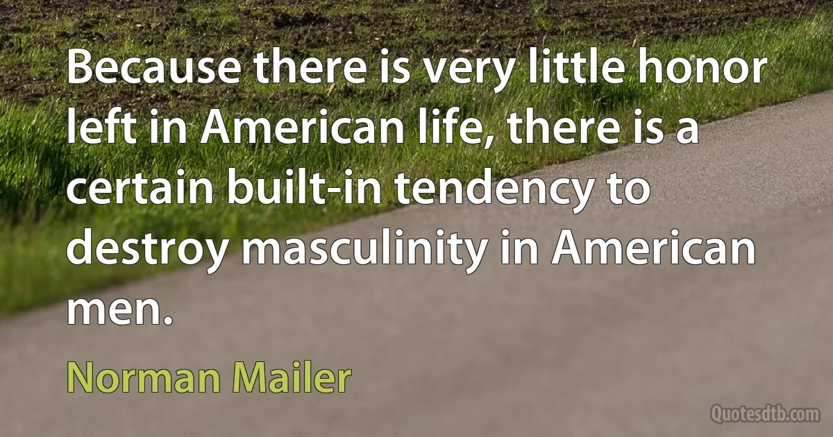 Because there is very little honor left in American life, there is a certain built-in tendency to destroy masculinity in American men. (Norman Mailer)