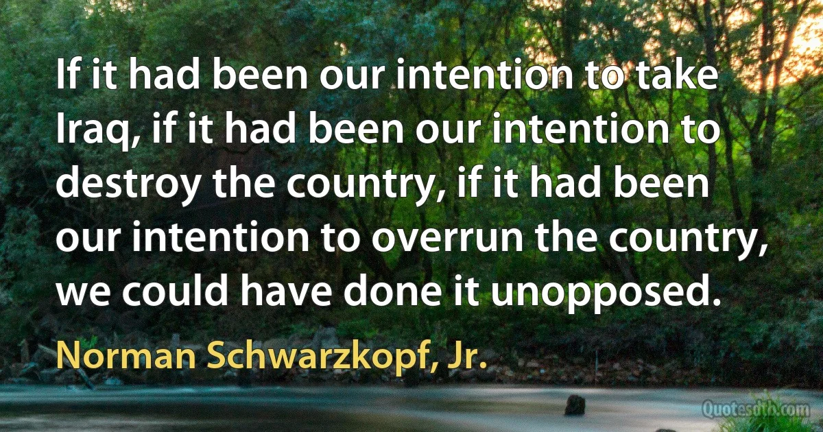 If it had been our intention to take Iraq, if it had been our intention to destroy the country, if it had been our intention to overrun the country, we could have done it unopposed. (Norman Schwarzkopf, Jr.)