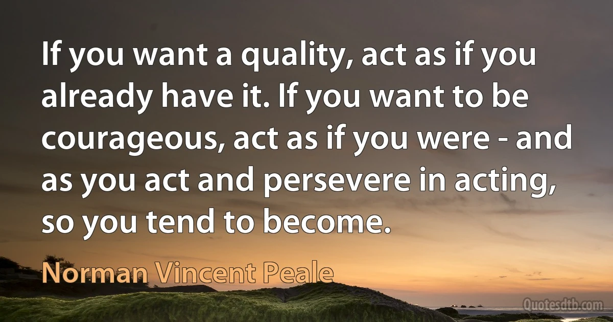 If you want a quality, act as if you already have it. If you want to be courageous, act as if you were - and as you act and persevere in acting, so you tend to become. (Norman Vincent Peale)