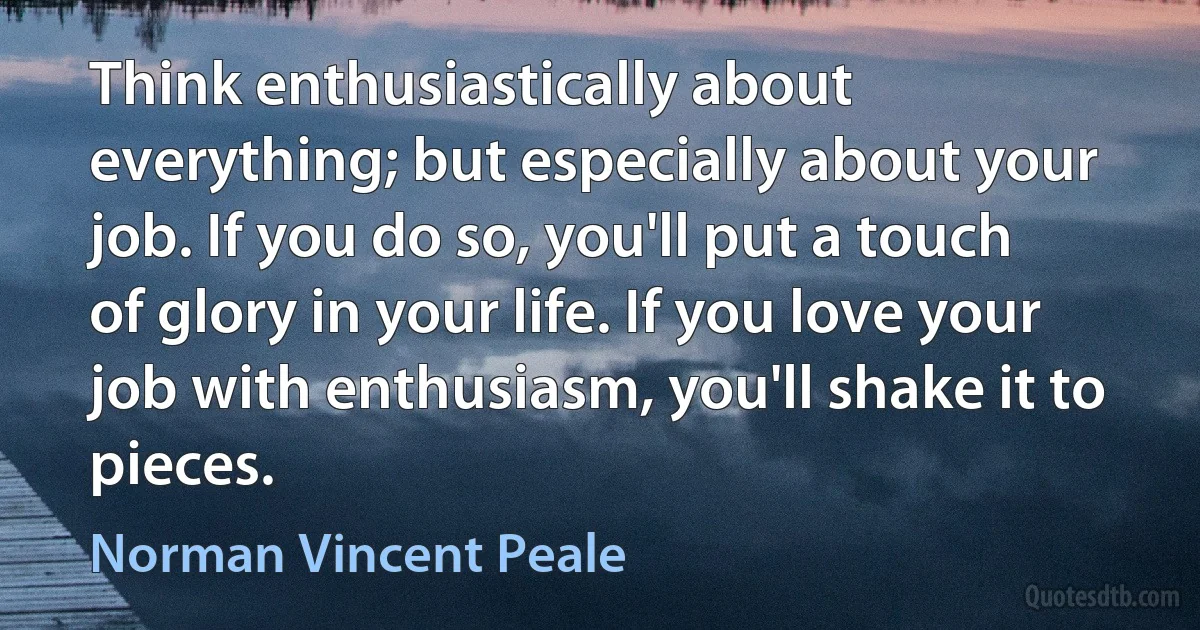 Think enthusiastically about everything; but especially about your job. If you do so, you'll put a touch of glory in your life. If you love your job with enthusiasm, you'll shake it to pieces. (Norman Vincent Peale)