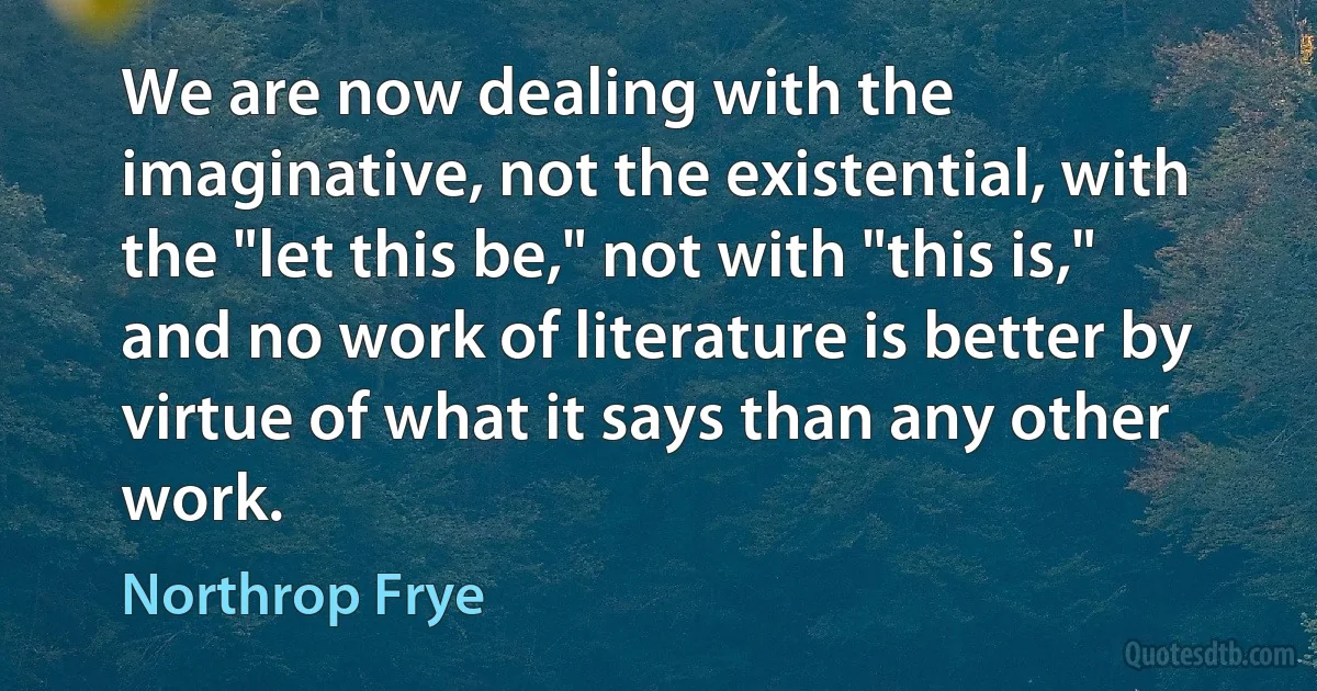 We are now dealing with the imaginative, not the existential, with the "let this be," not with "this is," and no work of literature is better by virtue of what it says than any other work. (Northrop Frye)