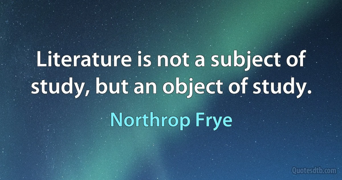 Literature is not a subject of study, but an object of study. (Northrop Frye)