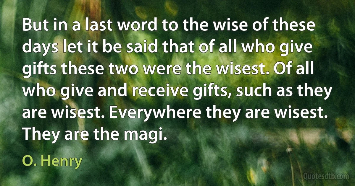 But in a last word to the wise of these days let it be said that of all who give gifts these two were the wisest. Of all who give and receive gifts, such as they are wisest. Everywhere they are wisest. They are the magi. (O. Henry)