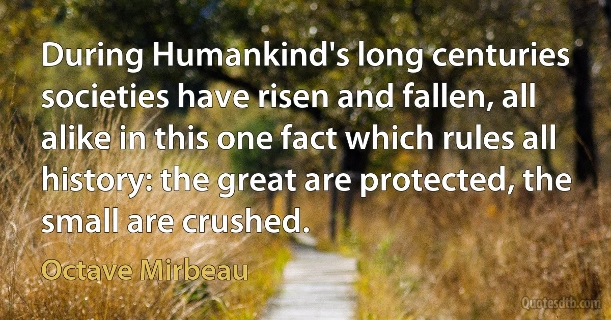 During Humankind's long centuries societies have risen and fallen, all alike in this one fact which rules all history: the great are protected, the small are crushed. (Octave Mirbeau)