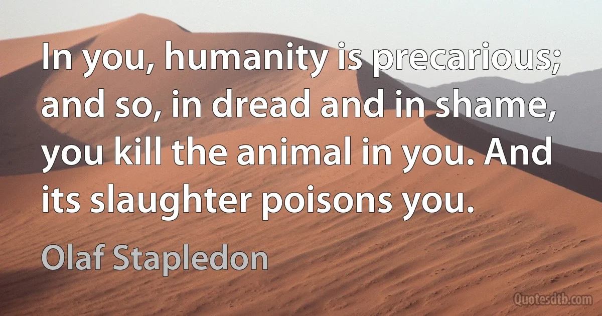 In you, humanity is precarious; and so, in dread and in shame, you kill the animal in you. And its slaughter poisons you. (Olaf Stapledon)