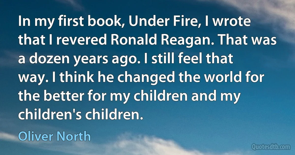 In my first book, Under Fire, I wrote that I revered Ronald Reagan. That was a dozen years ago. I still feel that way. I think he changed the world for the better for my children and my children's children. (Oliver North)