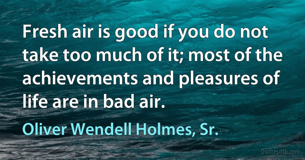 Fresh air is good if you do not take too much of it; most of the achievements and pleasures of life are in bad air. (Oliver Wendell Holmes, Sr.)