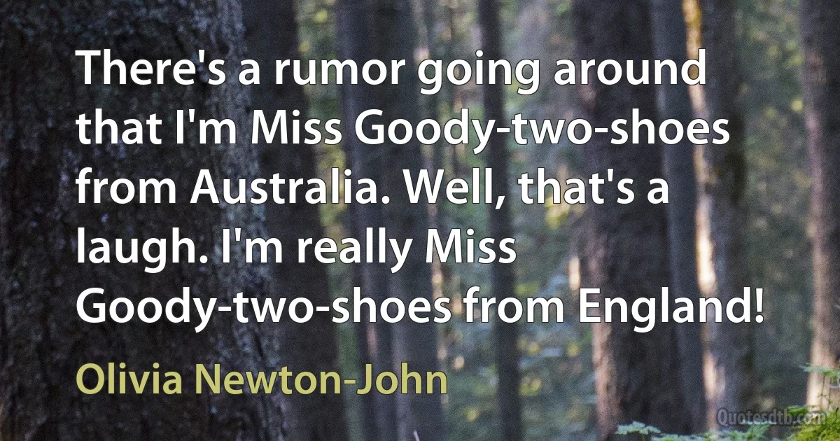 There's a rumor going around that I'm Miss Goody-two-shoes from Australia. Well, that's a laugh. I'm really Miss Goody-two-shoes from England! (Olivia Newton-John)