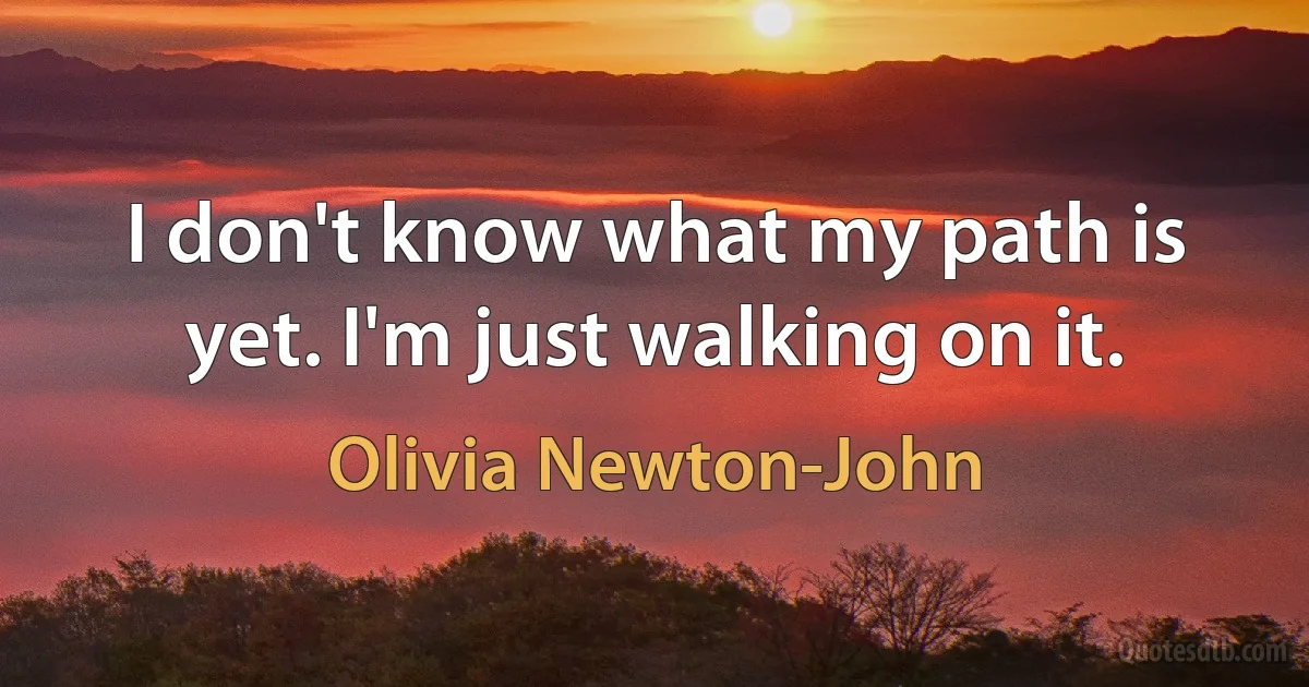 I don't know what my path is yet. I'm just walking on it. (Olivia Newton-John)