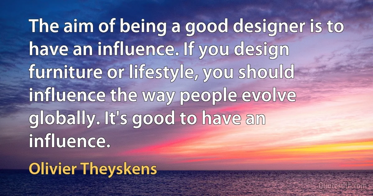 The aim of being a good designer is to have an influence. If you design furniture or lifestyle, you should influence the way people evolve globally. It's good to have an influence. (Olivier Theyskens)