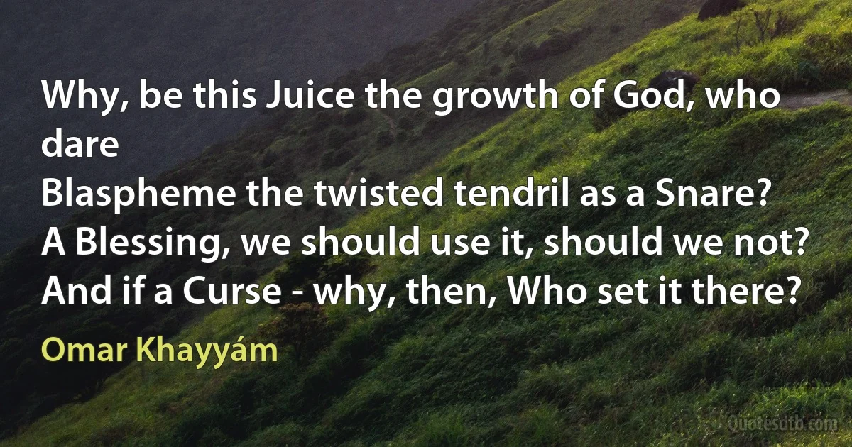 Why, be this Juice the growth of God, who dare
Blaspheme the twisted tendril as a Snare?
A Blessing, we should use it, should we not?
And if a Curse - why, then, Who set it there? (Omar Khayyám)