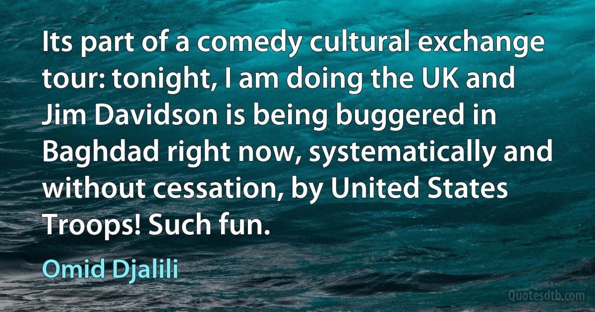 Its part of a comedy cultural exchange tour: tonight, I am doing the UK and Jim Davidson is being buggered in Baghdad right now, systematically and without cessation, by United States Troops! Such fun. (Omid Djalili)