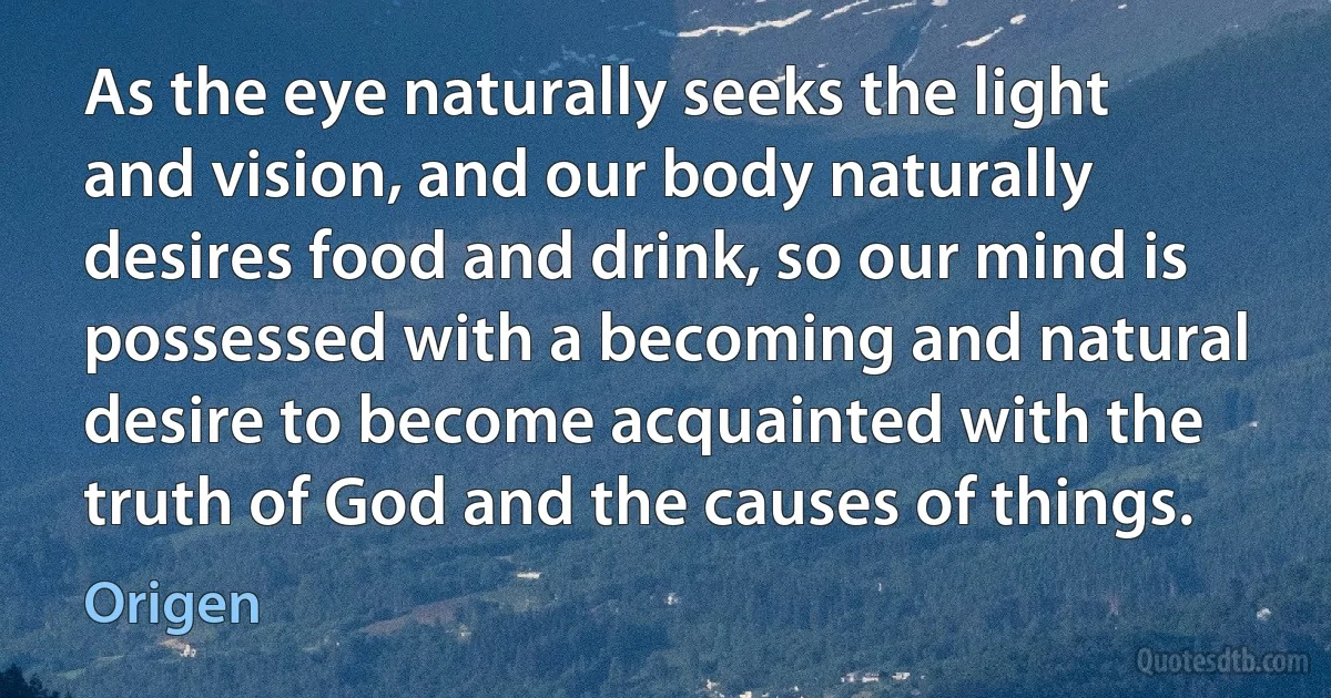 As the eye naturally seeks the light and vision, and our body naturally desires food and drink, so our mind is possessed with a becoming and natural desire to become acquainted with the truth of God and the causes of things. (Origen)