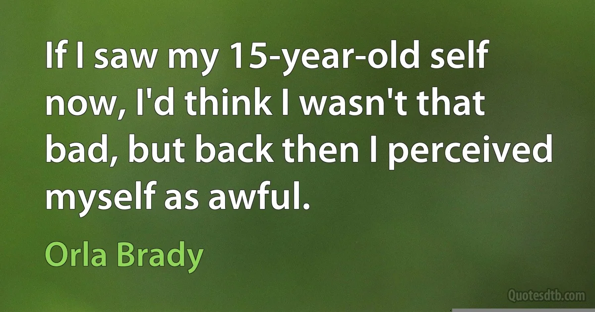 If I saw my 15-year-old self now, I'd think I wasn't that bad, but back then I perceived myself as awful. (Orla Brady)