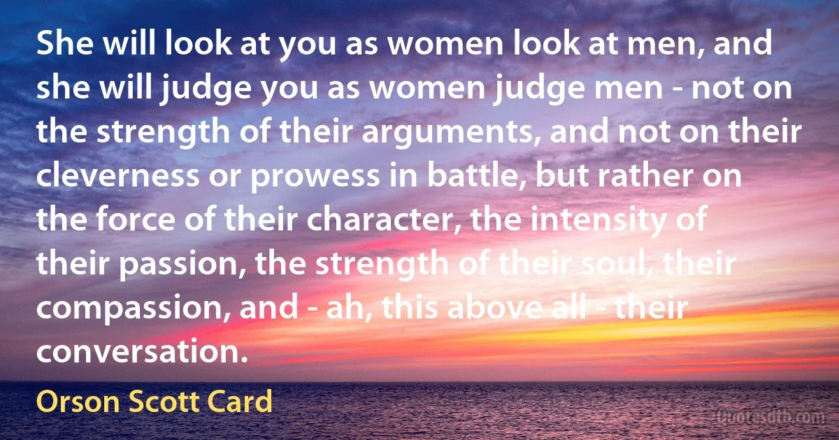 She will look at you as women look at men, and she will judge you as women judge men - not on the strength of their arguments, and not on their cleverness or prowess in battle, but rather on the force of their character, the intensity of their passion, the strength of their soul, their compassion, and - ah, this above all - their conversation. (Orson Scott Card)