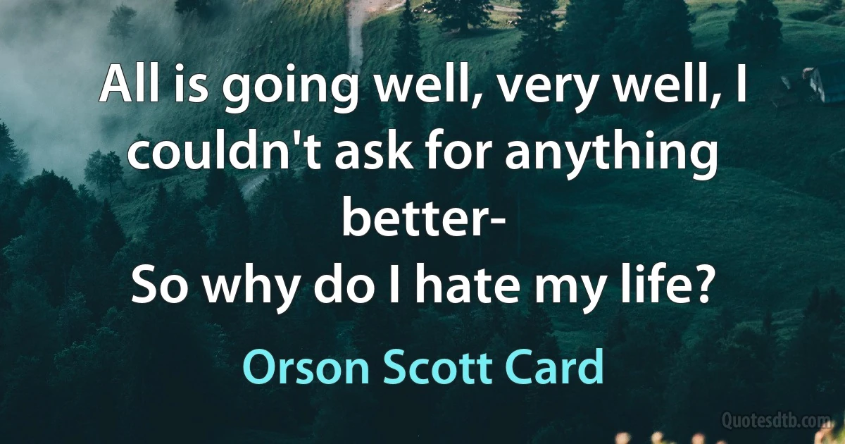 All is going well, very well, I couldn't ask for anything better-
So why do I hate my life? (Orson Scott Card)