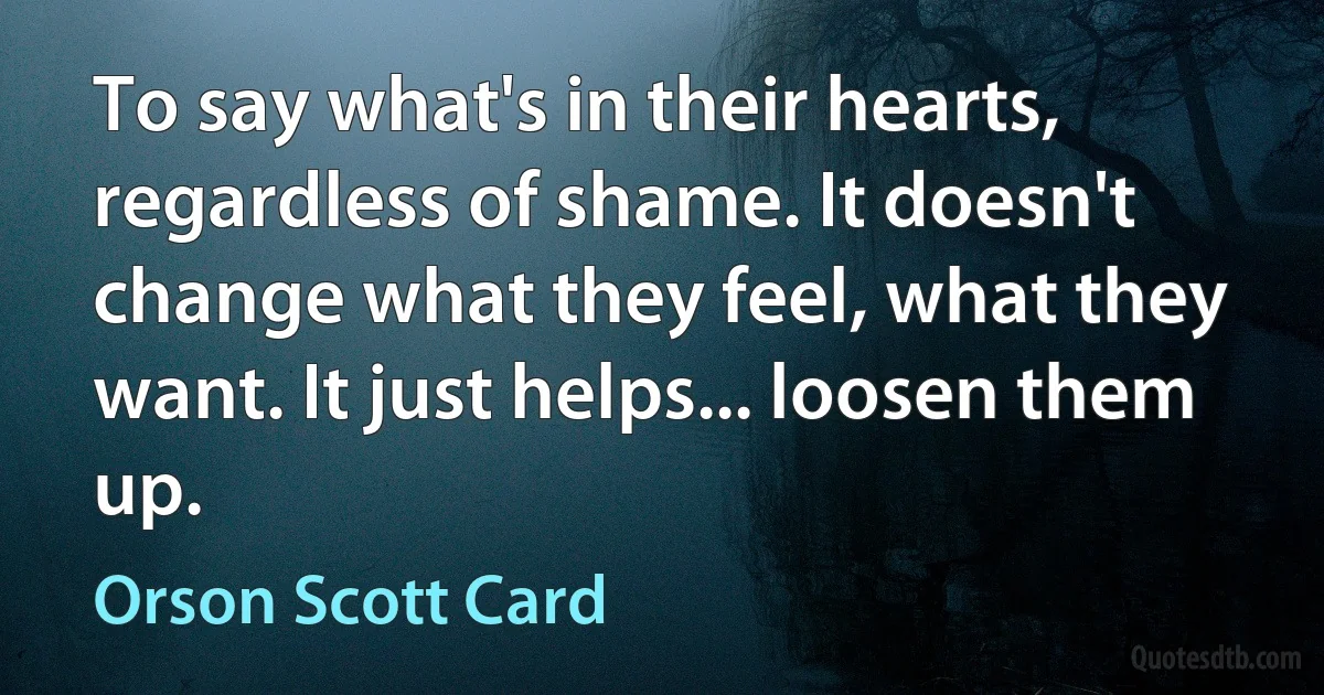 To say what's in their hearts, regardless of shame. It doesn't change what they feel, what they want. It just helps... loosen them up. (Orson Scott Card)