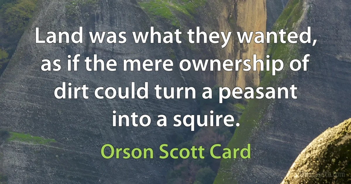 Land was what they wanted, as if the mere ownership of dirt could turn a peasant into a squire. (Orson Scott Card)