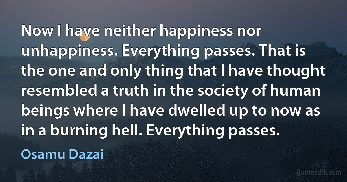 Now I have neither happiness nor unhappiness. Everything passes. That is the one and only thing that I have thought resembled a truth in the society of human beings where I have dwelled up to now as in a burning hell. Everything passes. (Osamu Dazai)