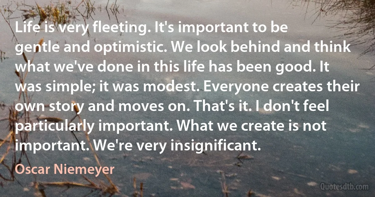 Life is very fleeting. It's important to be gentle and optimistic. We look behind and think what we've done in this life has been good. It was simple; it was modest. Everyone creates their own story and moves on. That's it. I don't feel particularly important. What we create is not important. We're very insignificant. (Oscar Niemeyer)