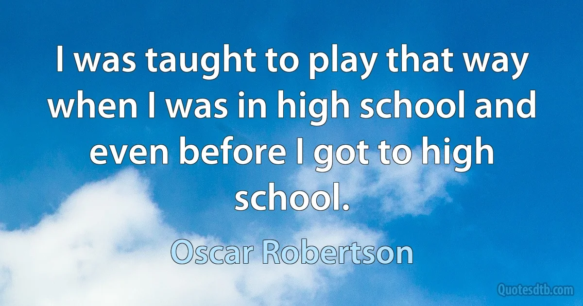 I was taught to play that way when I was in high school and even before I got to high school. (Oscar Robertson)