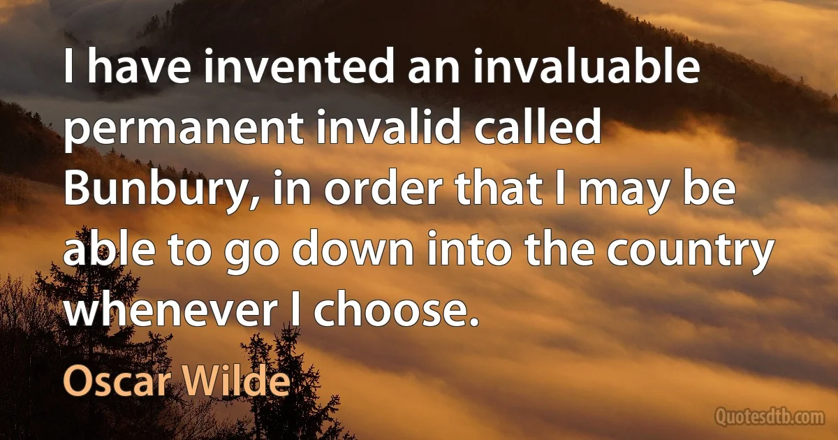 I have invented an invaluable permanent invalid called Bunbury, in order that I may be able to go down into the country whenever I choose. (Oscar Wilde)