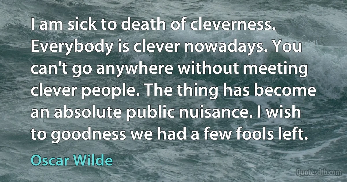 I am sick to death of cleverness. Everybody is clever nowadays. You can't go anywhere without meeting clever people. The thing has become an absolute public nuisance. I wish to goodness we had a few fools left. (Oscar Wilde)