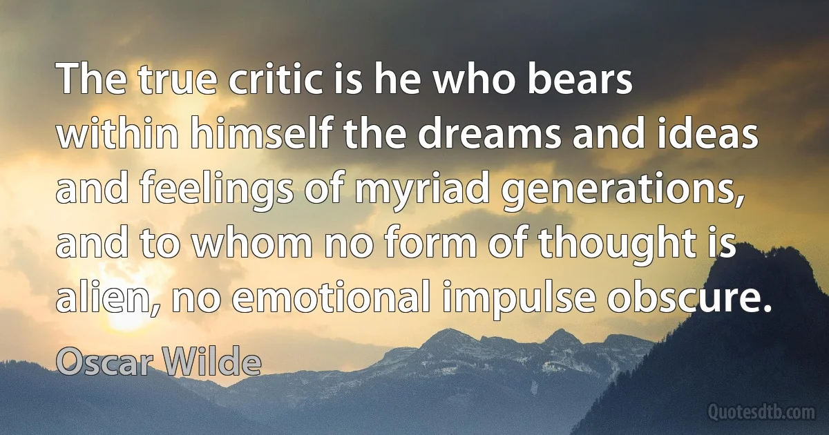 The true critic is he who bears within himself the dreams and ideas and feelings of myriad generations, and to whom no form of thought is alien, no emotional impulse obscure. (Oscar Wilde)