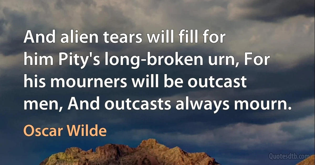 And alien tears will fill for him Pity's long-broken urn, For his mourners will be outcast men, And outcasts always mourn. (Oscar Wilde)