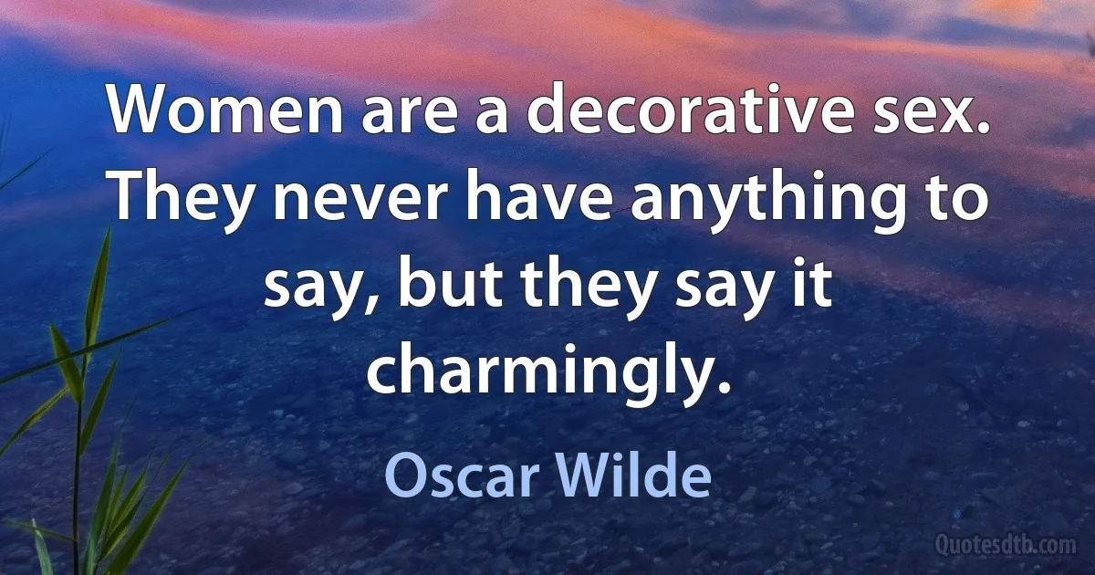 Women are a decorative sex. They never have anything to say, but they say it charmingly. (Oscar Wilde)