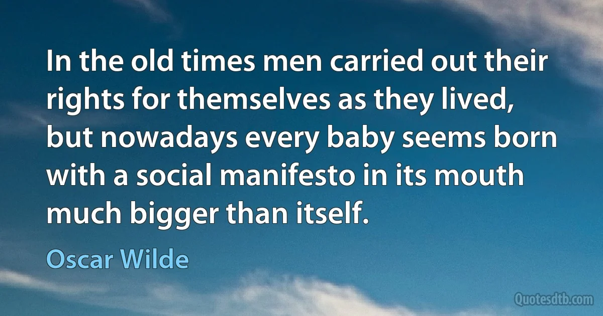 In the old times men carried out their rights for themselves as they lived, but nowadays every baby seems born with a social manifesto in its mouth much bigger than itself. (Oscar Wilde)