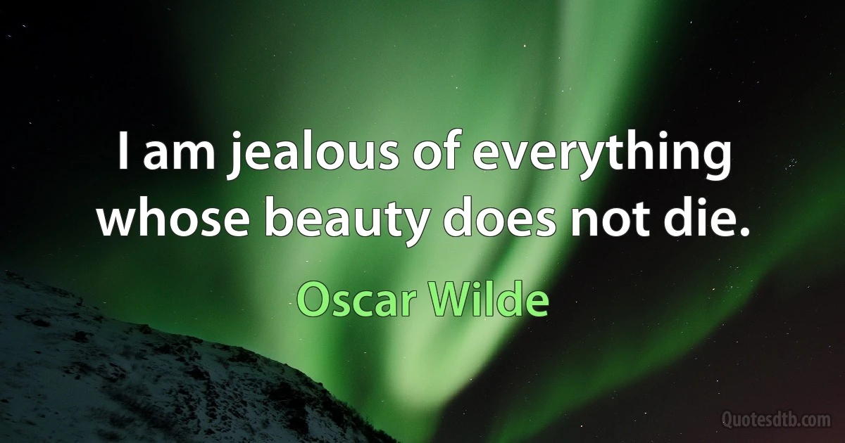 I am jealous of everything whose beauty does not die. (Oscar Wilde)