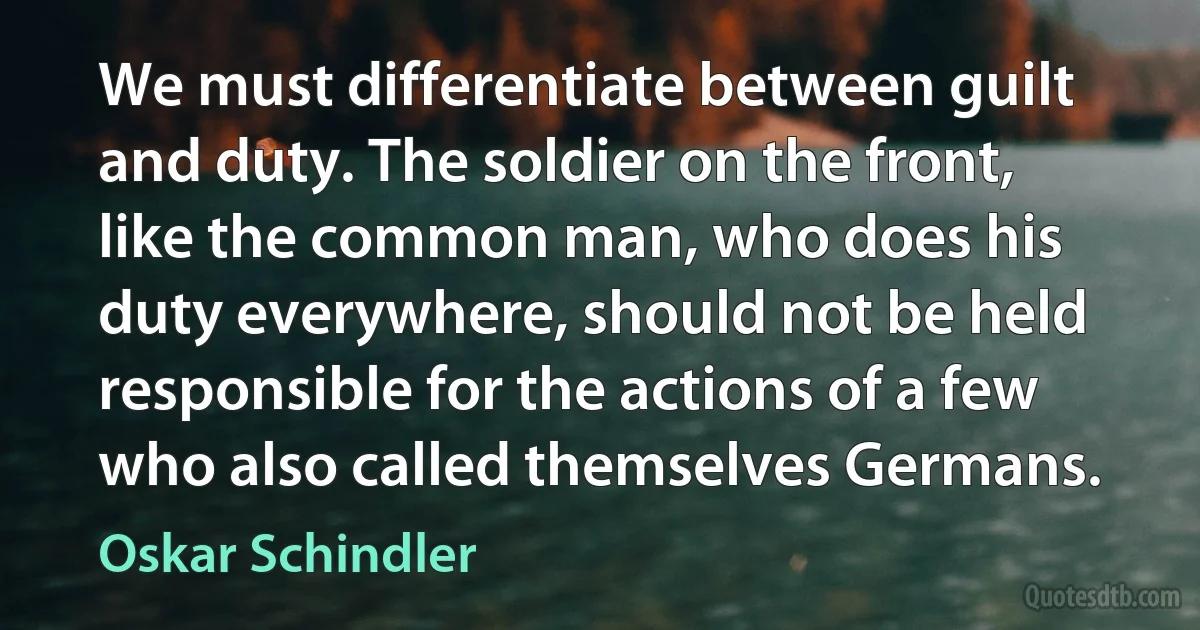 We must differentiate between guilt and duty. The soldier on the front, like the common man, who does his duty everywhere, should not be held responsible for the actions of a few who also called themselves Germans. (Oskar Schindler)