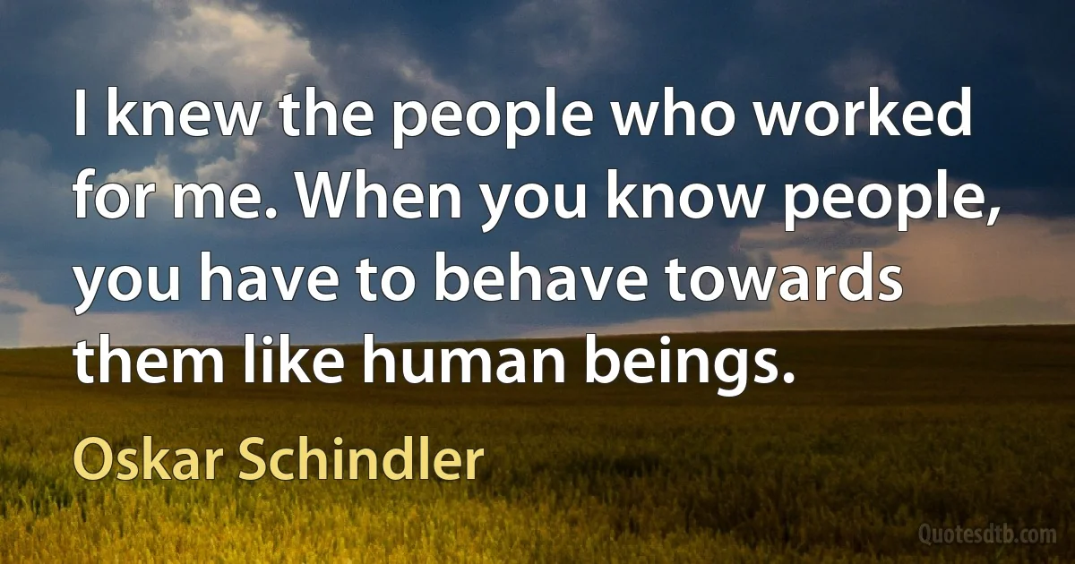 I knew the people who worked for me. When you know people, you have to behave towards them like human beings. (Oskar Schindler)