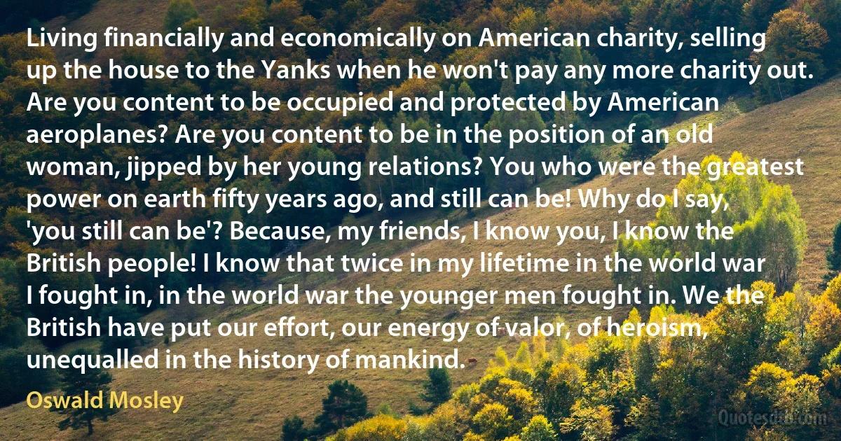 Living financially and economically on American charity, selling up the house to the Yanks when he won't pay any more charity out. Are you content to be occupied and protected by American aeroplanes? Are you content to be in the position of an old woman, jipped by her young relations? You who were the greatest power on earth fifty years ago, and still can be! Why do I say, 'you still can be'? Because, my friends, I know you, I know the British people! I know that twice in my lifetime in the world war I fought in, in the world war the younger men fought in. We the British have put our effort, our energy of valor, of heroism, unequalled in the history of mankind. (Oswald Mosley)