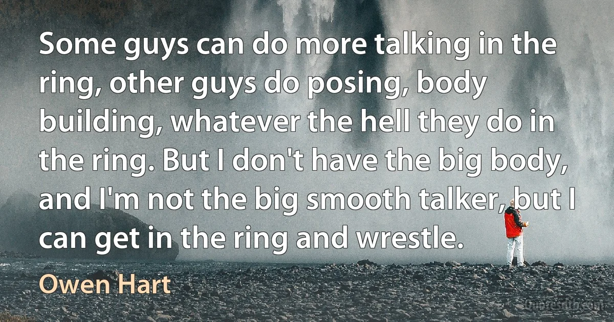 Some guys can do more talking in the ring, other guys do posing, body building, whatever the hell they do in the ring. But I don't have the big body, and I'm not the big smooth talker, but I can get in the ring and wrestle. (Owen Hart)