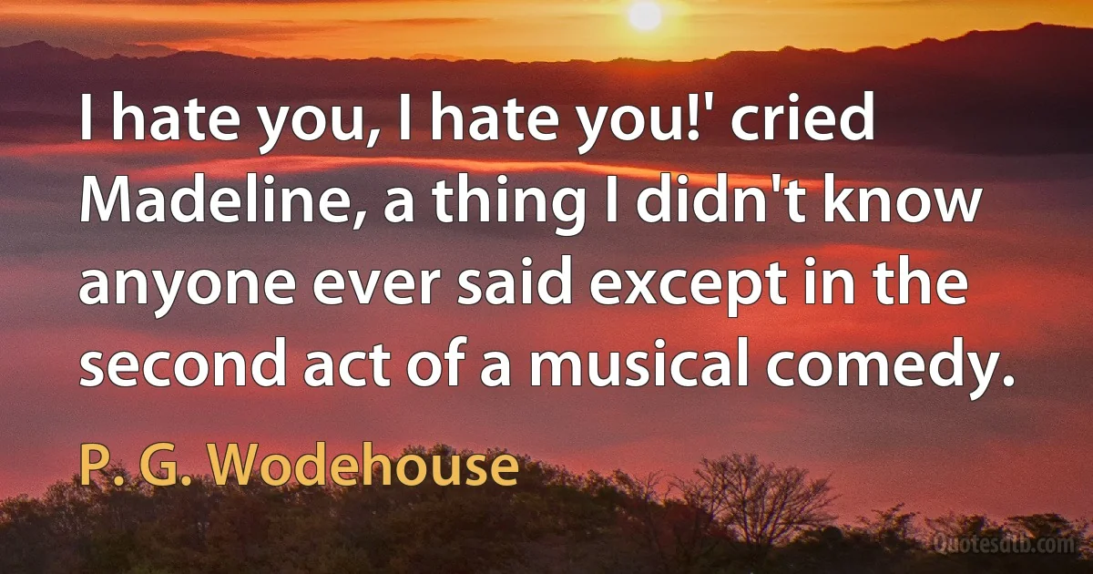 I hate you, I hate you!' cried Madeline, a thing I didn't know anyone ever said except in the second act of a musical comedy. (P. G. Wodehouse)