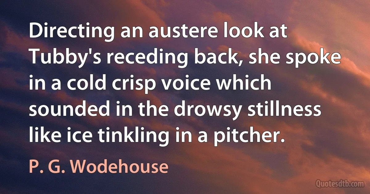 Directing an austere look at Tubby's receding back, she spoke in a cold crisp voice which sounded in the drowsy stillness like ice tinkling in a pitcher. (P. G. Wodehouse)