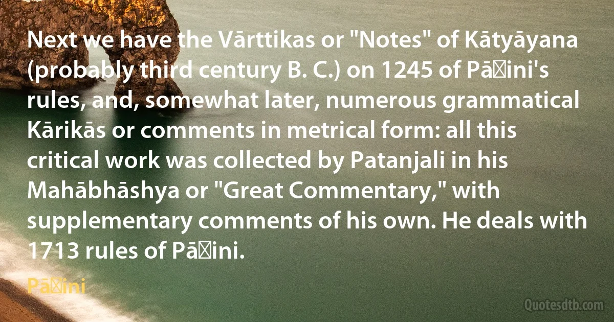 Next we have the Vārttikas or "Notes" of Kātyāyana (probably third century B. C.) on 1245 of Pāṇini's rules, and, somewhat later, numerous grammatical Kārikās or comments in metrical form: all this critical work was collected by Patanjali in his Mahābhāshya or "Great Commentary," with supplementary comments of his own. He deals with 1713 rules of Pāṇini. (Pāṇini)