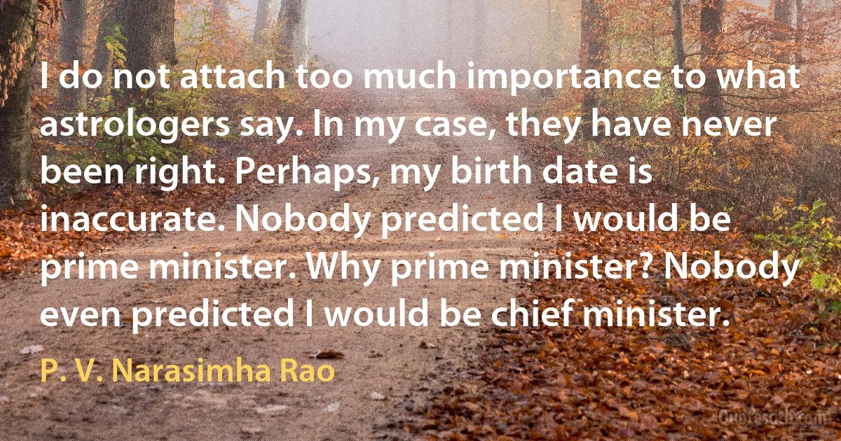 I do not attach too much importance to what astrologers say. In my case, they have never been right. Perhaps, my birth date is inaccurate. Nobody predicted I would be prime minister. Why prime minister? Nobody even predicted I would be chief minister. (P. V. Narasimha Rao)