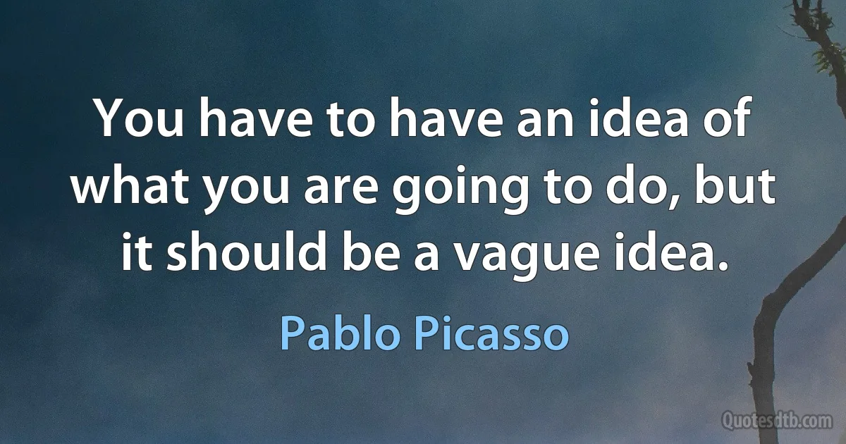 You have to have an idea of what you are going to do, but it should be a vague idea. (Pablo Picasso)