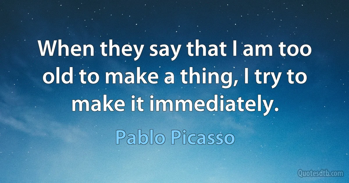 When they say that I am too old to make a thing, I try to make it immediately. (Pablo Picasso)