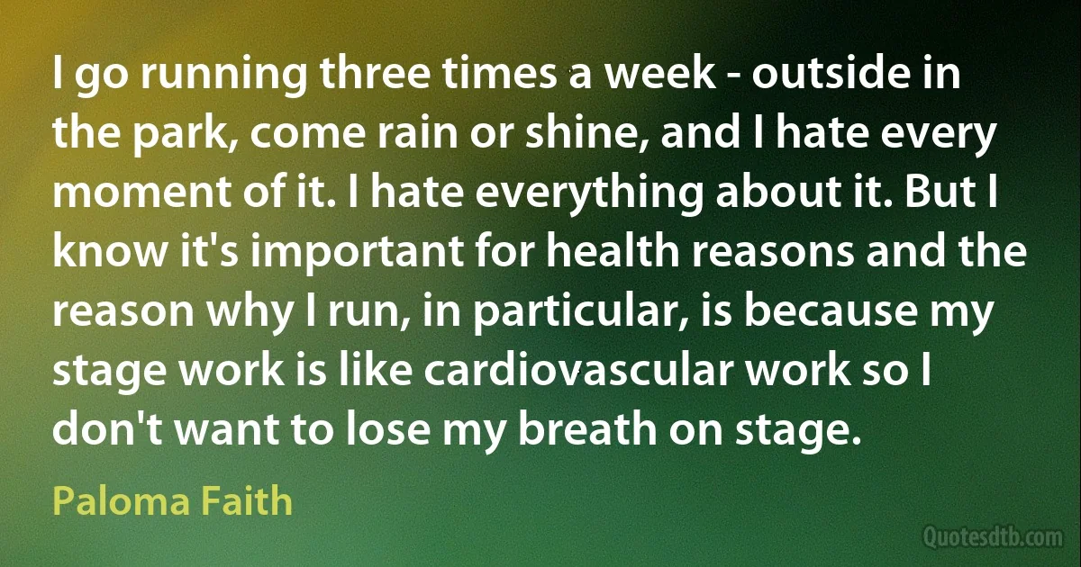 I go running three times a week - outside in the park, come rain or shine, and I hate every moment of it. I hate everything about it. But I know it's important for health reasons and the reason why I run, in particular, is because my stage work is like cardiovascular work so I don't want to lose my breath on stage. (Paloma Faith)