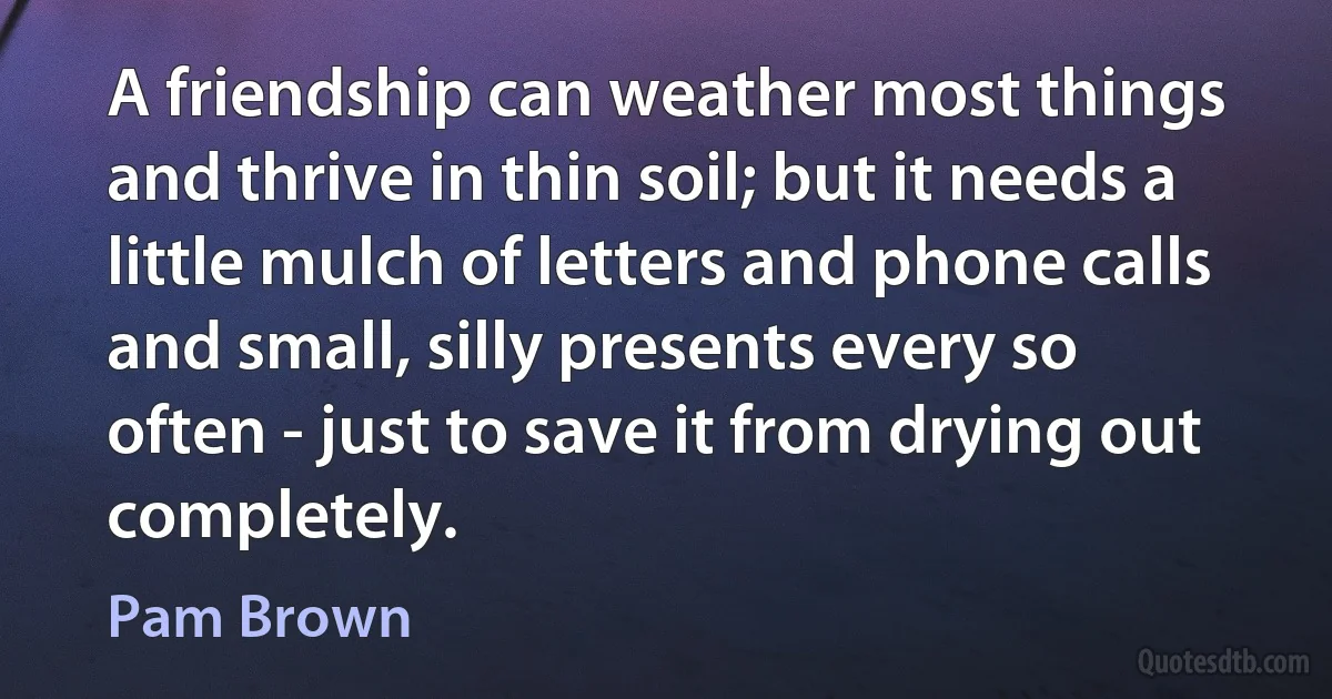 A friendship can weather most things and thrive in thin soil; but it needs a little mulch of letters and phone calls and small, silly presents every so often - just to save it from drying out completely. (Pam Brown)